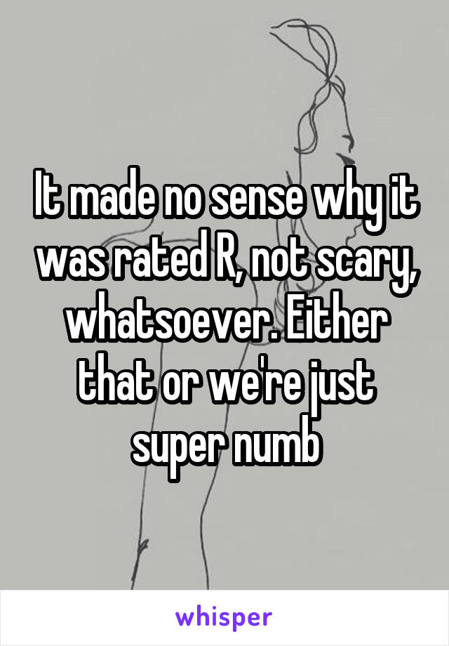 It made no sense why it was rated R, not scary, whatsoever. Either that or we're just super numb