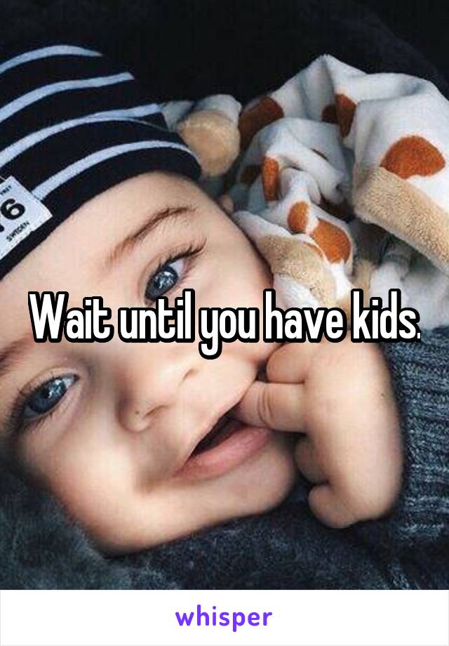 Wait until you have kids.