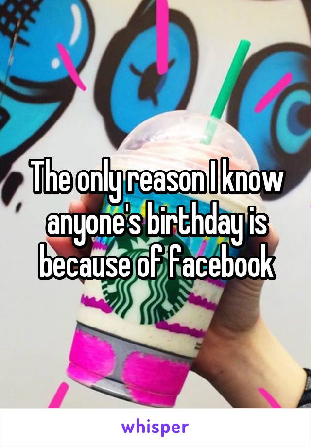 The only reason I know anyone's birthday is because of facebook