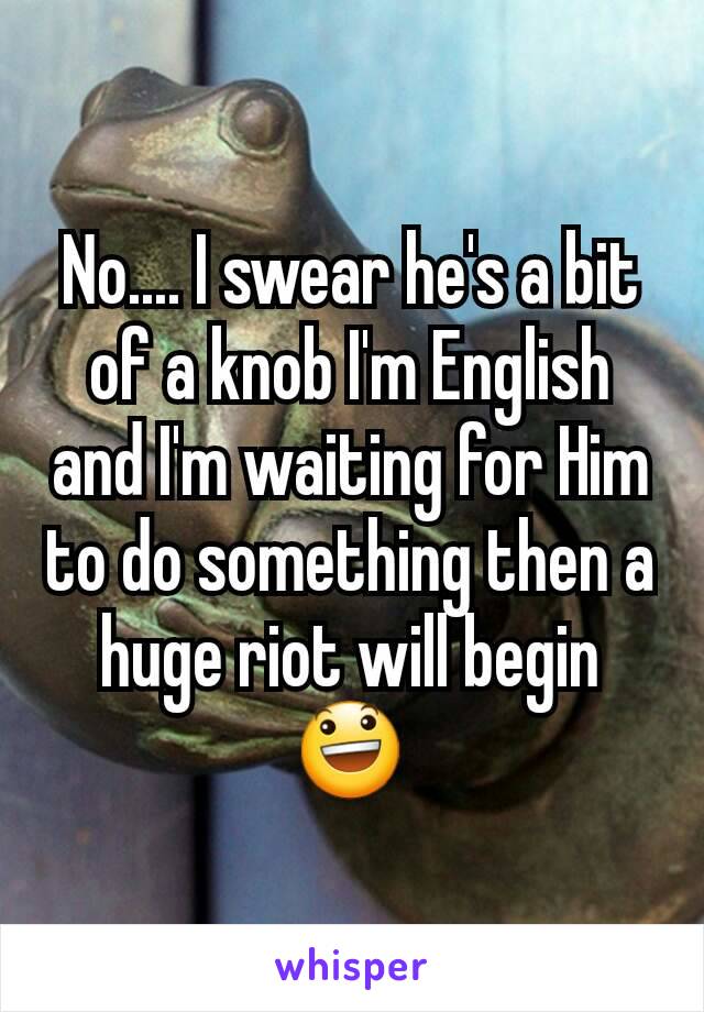 No.... I swear he's a bit of a knob I'm English and I'm waiting for Him to do something then a huge riot will begin 😃