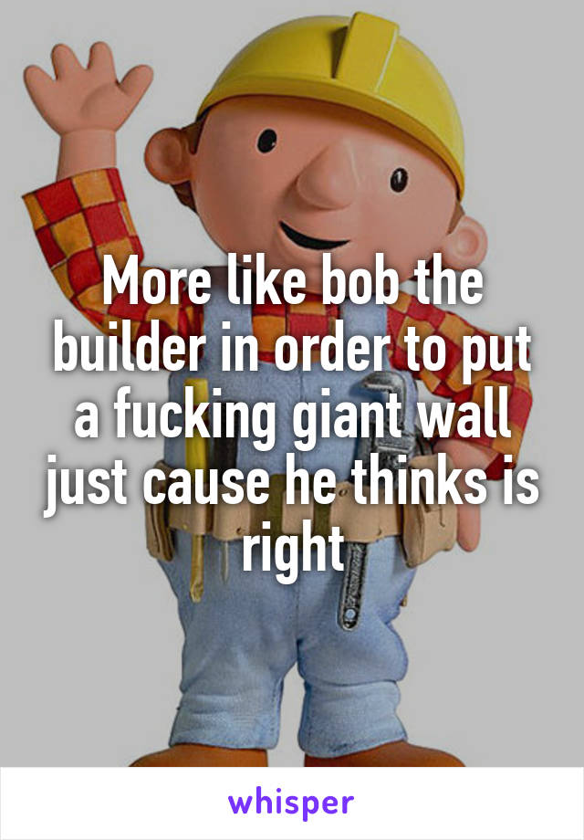 More like bob the builder in order to put a fucking giant wall just cause he thinks is right