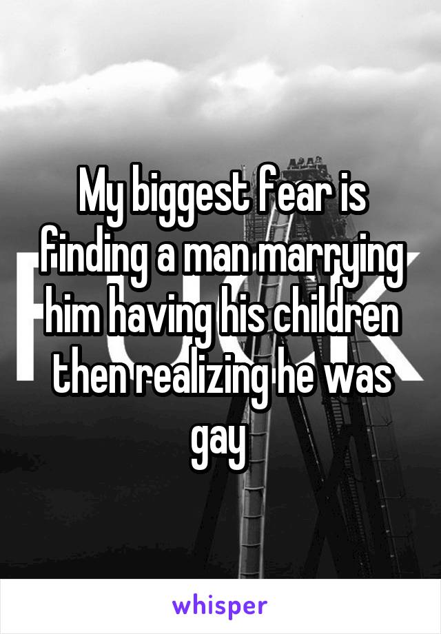 My biggest fear is finding a man marrying him having his children then realizing he was gay 