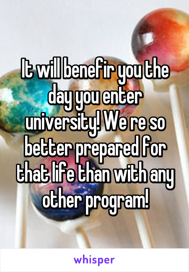 It will benefir you the day you enter university! We re so better prepared for that life than with any other program!