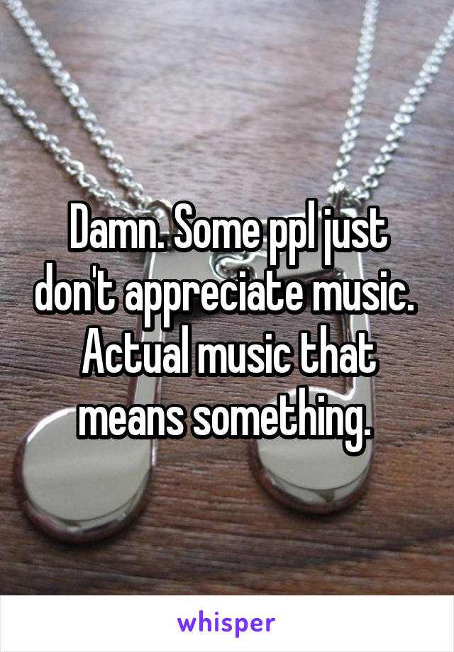 Damn. Some ppl just don't appreciate music. 
Actual music that means something. 