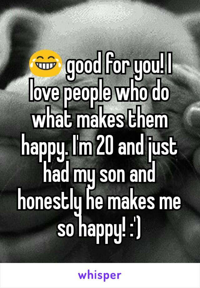 😂 good for you! I love people who do what makes them happy. I'm 20 and just had my son and honestly he makes me so happy! :')