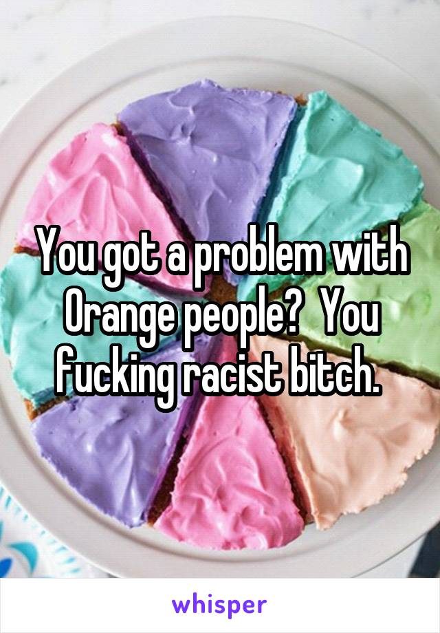 You got a problem with Orange people?  You fucking racist bitch. 