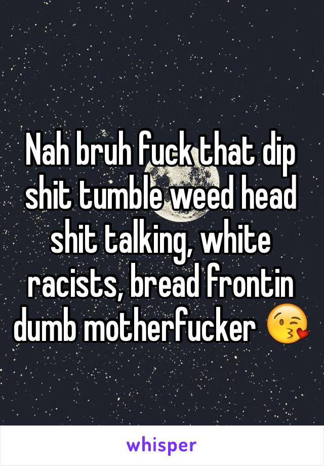 Nah bruh fuck that dip shit tumble weed head shit talking, white racists, bread frontin dumb motherfucker 😘