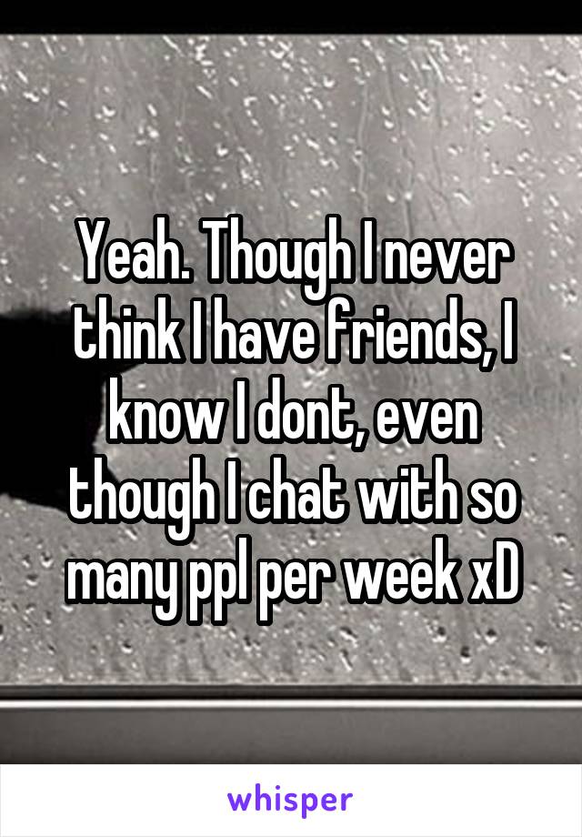Yeah. Though I never think I have friends, I know I dont, even though I chat with so many ppl per week xD