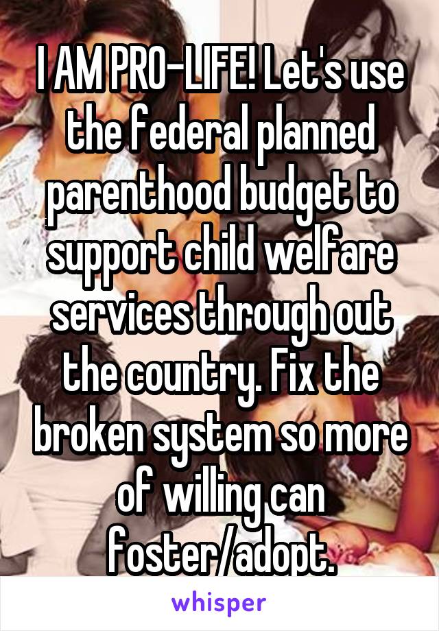 I AM PRO-LIFE! Let's use the federal planned parenthood budget to support child welfare services through out the country. Fix the broken system so more of willing can foster/adopt.