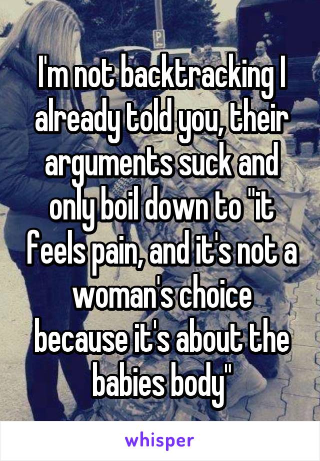 I'm not backtracking I already told you, their arguments suck and only boil down to "it feels pain, and it's not a woman's choice because it's about the babies body"