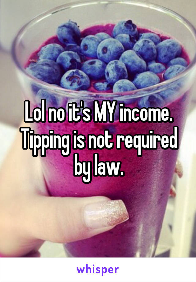 Lol no it's MY income. Tipping is not required by law.