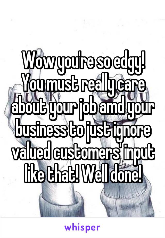 Wow you're so edgy! You must really care about your job amd your business to just ignore valued customers' input like that! Well done!
