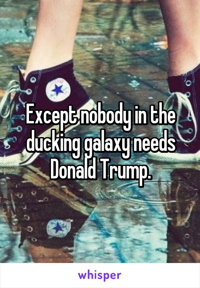 Except nobody in the ducking galaxy needs Donald Trump.