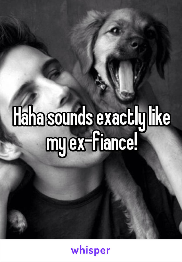 Haha sounds exactly like my ex-fiance!