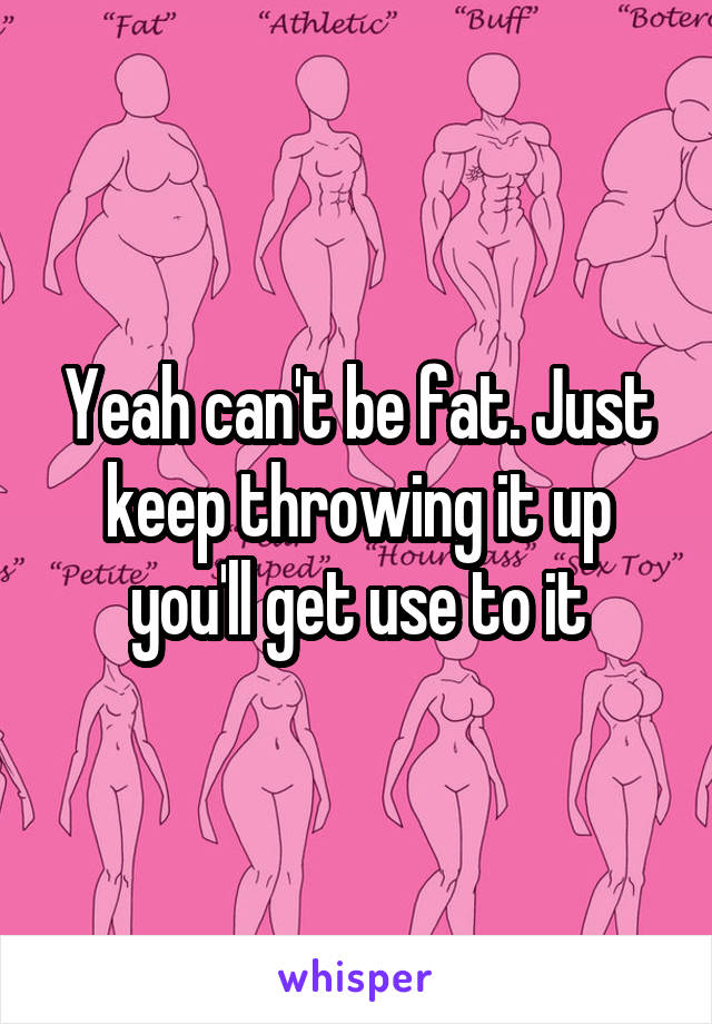 Yeah can't be fat. Just keep throwing it up you'll get use to it