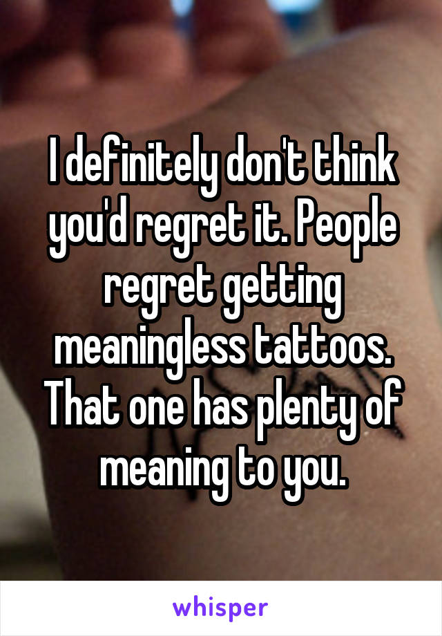 I definitely don't think you'd regret it. People regret getting meaningless tattoos. That one has plenty of meaning to you.