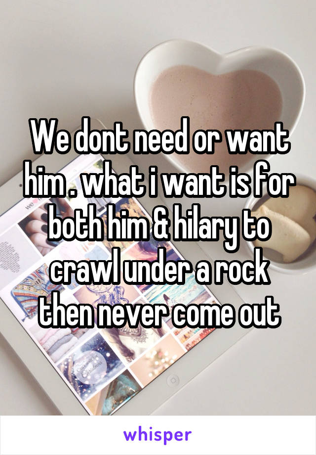 We dont need or want him . what i want is for both him & hilary to crawl under a rock then never come out