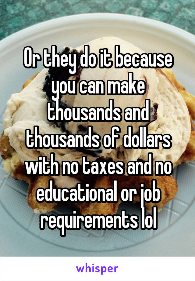 Or they do it because you can make thousands and thousands of dollars with no taxes and no educational or job requirements lol
