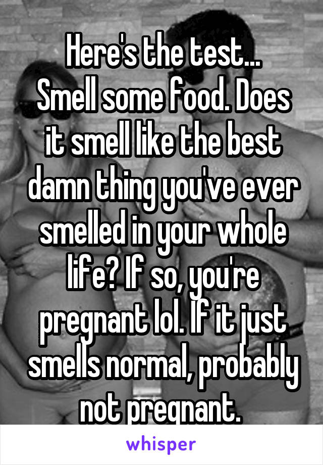 Here's the test...
Smell some food. Does it smell like the best damn thing you've ever smelled in your whole life? If so, you're pregnant lol. If it just smells normal, probably not pregnant. 