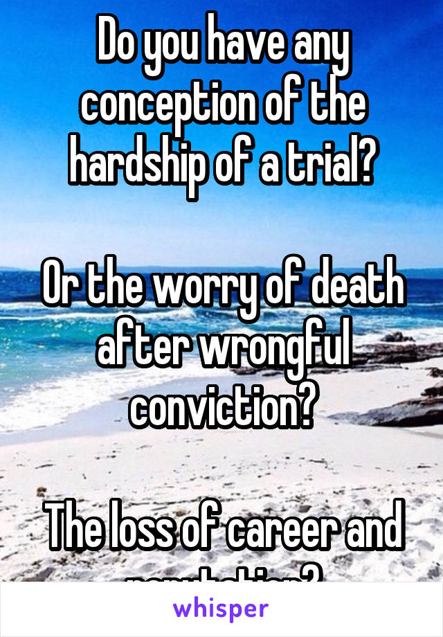 Do you have any conception of the hardship of a trial?

Or the worry of death after wrongful conviction?

The loss of career and reputation?