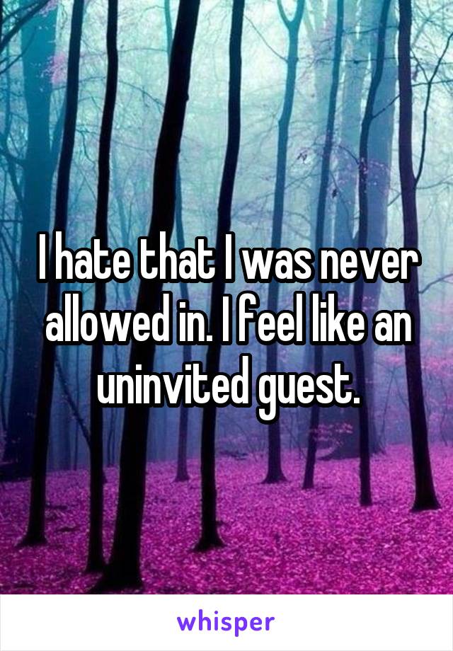 I hate that I was never allowed in. I feel like an uninvited guest.