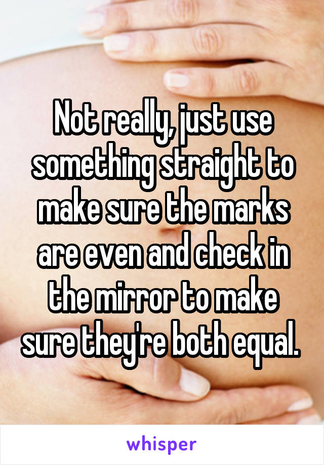 Not really, just use something straight to make sure the marks are even and check in the mirror to make sure they're both equal. 
