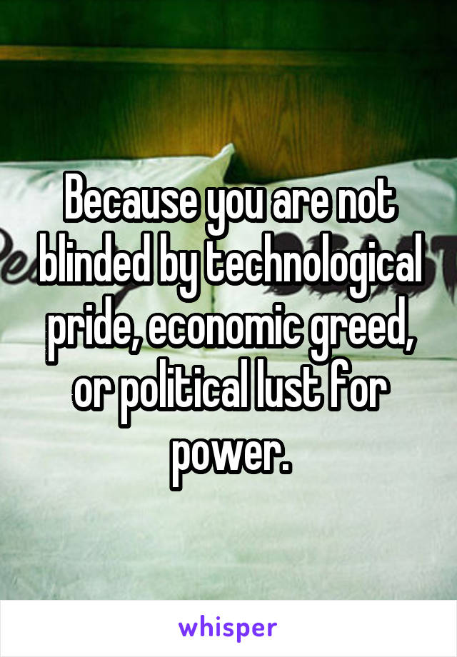 Because you are not blinded by technological pride, economic greed, or political lust for power.
