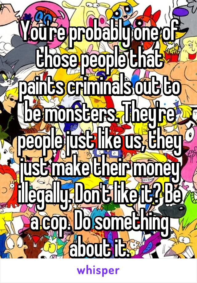 You're probably one of those people that paints criminals out to be monsters. They're people just like us, they just make their money illegally. Don't like it? Be a cop. Do something about it.