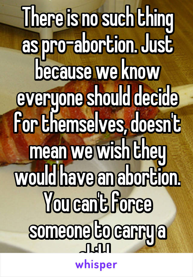 There is no such thing as pro-abortion. Just because we know everyone should decide for themselves, doesn't mean we wish they would have an abortion. You can't force someone to carry a child. 