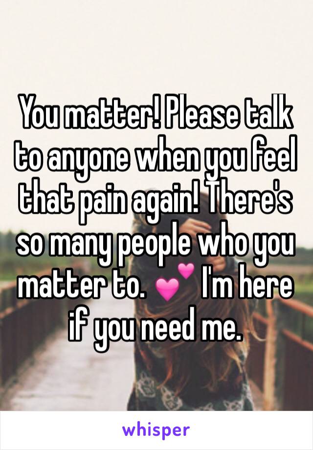 You matter! Please talk to anyone when you feel that pain again! There's so many people who you matter to. 💕 I'm here if you need me. 