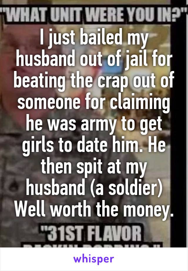 I just bailed my husband out of jail for beating the crap out of someone for claiming he was army to get girls to date him. He then spit at my husband (a soldier) Well worth the money. 