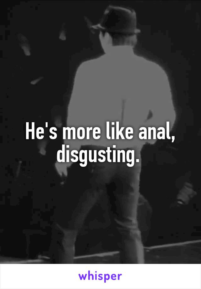 He's more like anal, disgusting. 