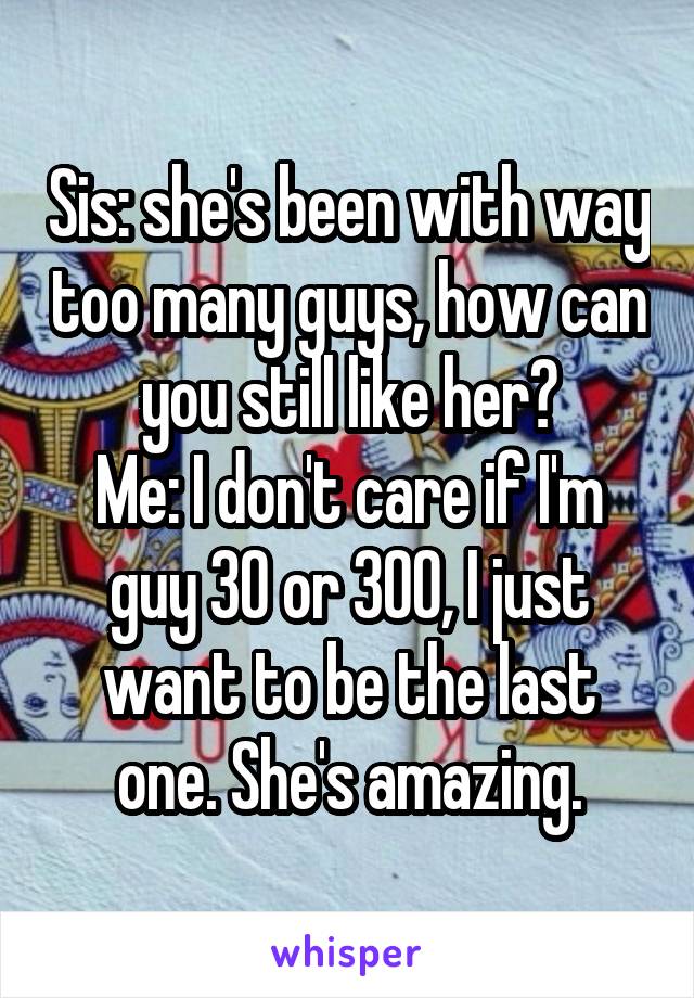 Sis: she's been with way too many guys, how can you still like her?
Me: I don't care if I'm guy 30 or 300, I just want to be the last one. She's amazing.