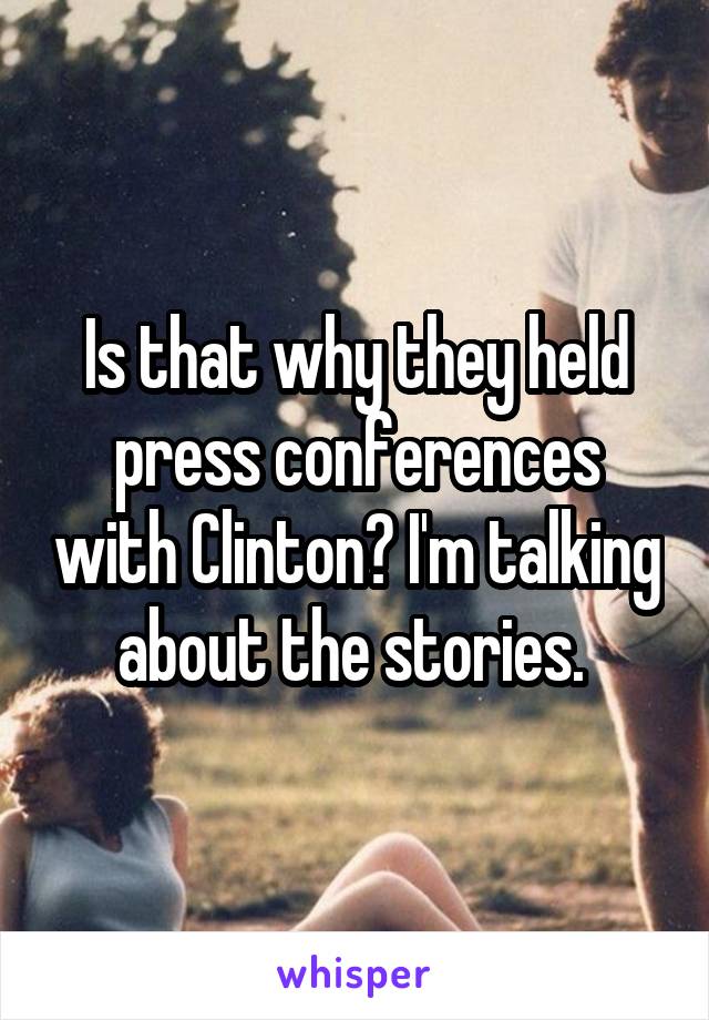 Is that why they held press conferences with Clinton? I'm talking about the stories. 