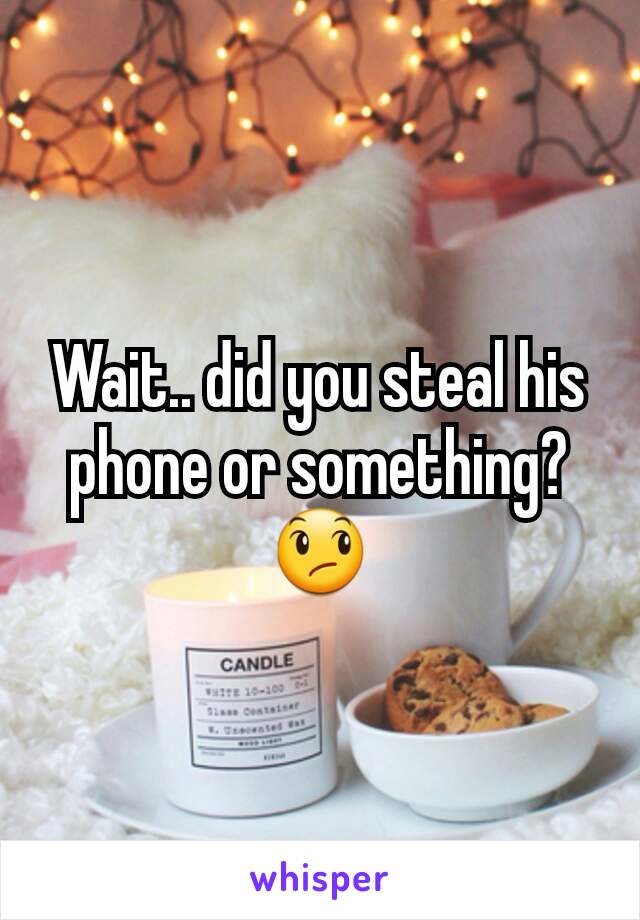 Wait.. did you steal his phone or something?😞