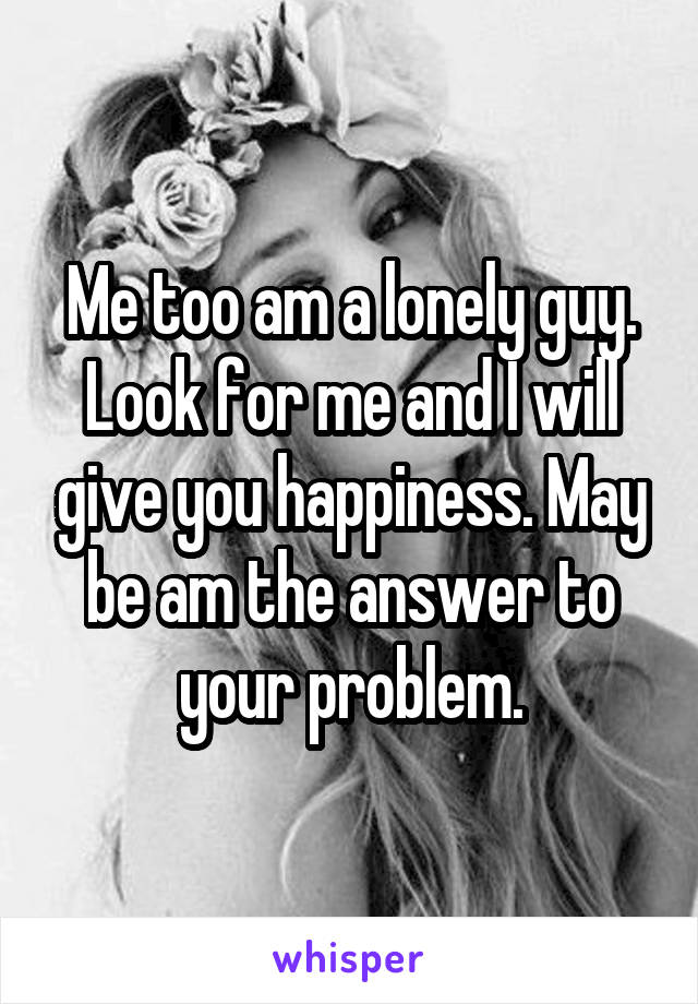 Me too am a lonely guy. Look for me and I will give you happiness. May be am the answer to your problem.