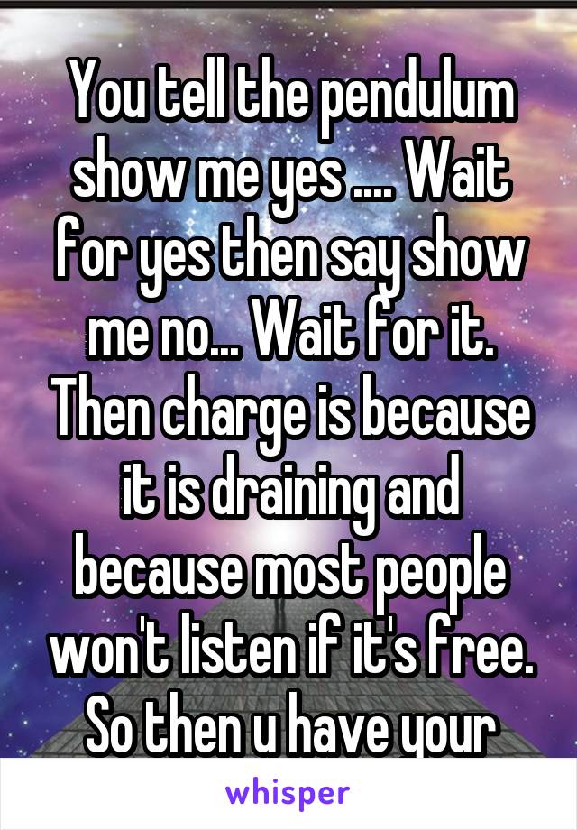 You tell the pendulum show me yes .... Wait for yes then say show me no... Wait for it. Then charge is because it is draining and because most people won't listen if it's free. So then u have your
