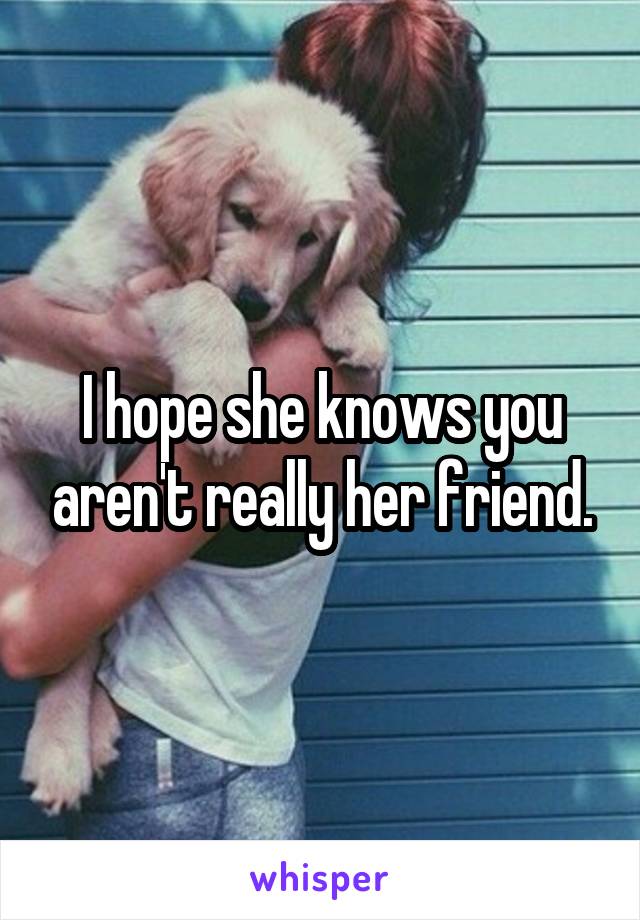 I hope she knows you aren't really her friend.