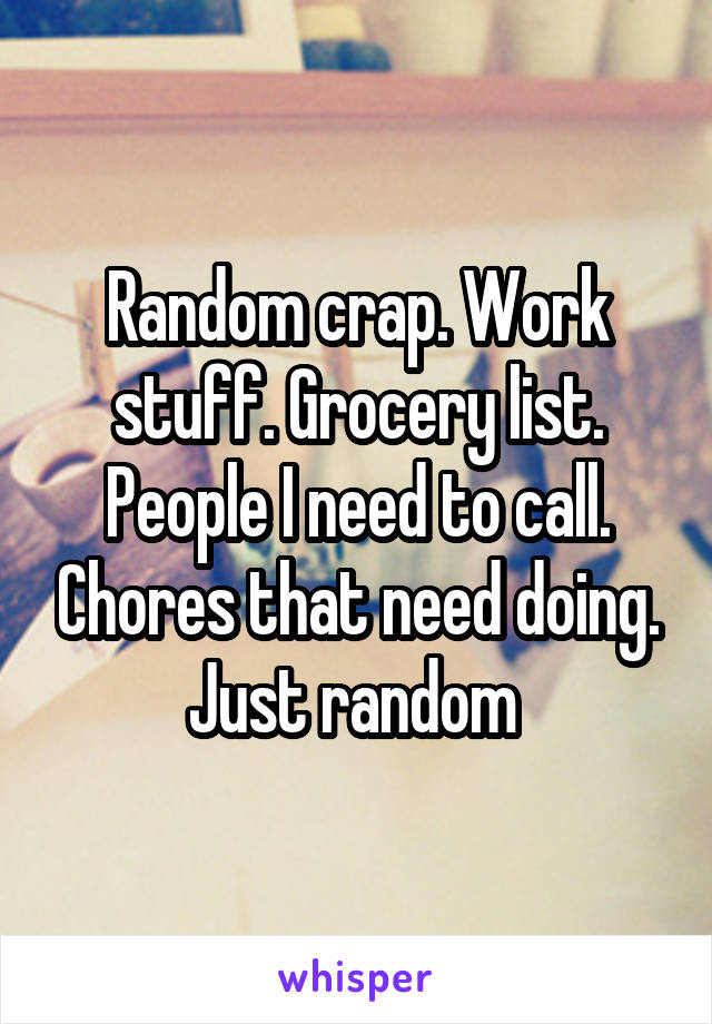 Random crap. Work stuff. Grocery list. People I need to call. Chores that need doing. Just random 