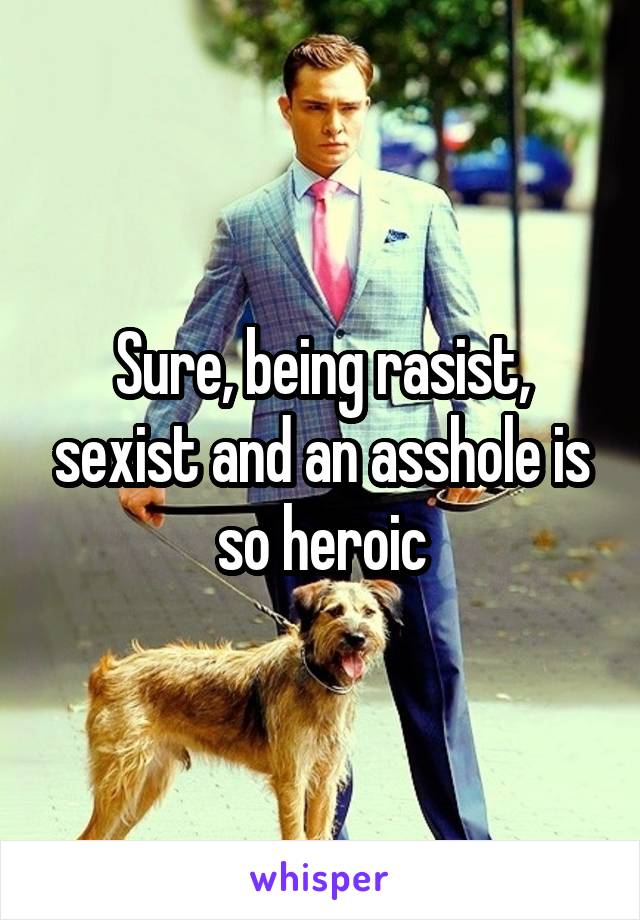 Sure, being rasist, sexist and an asshole is so heroic