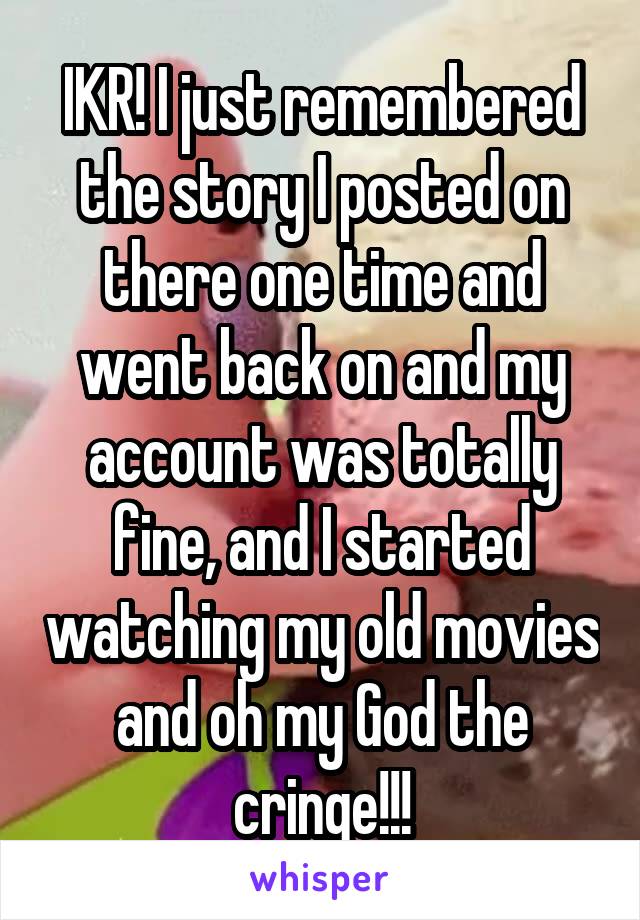 IKR! I just remembered the story I posted on there one time and went back on and my account was totally fine, and I started watching my old movies and oh my God the cringe!!!