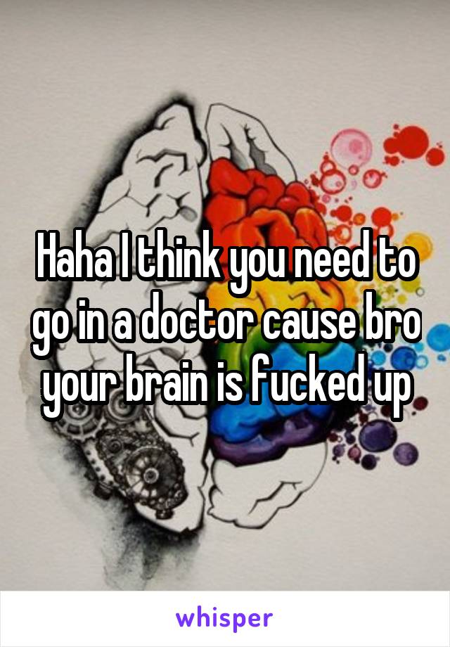 Haha I think you need to go in a doctor cause bro your brain is fucked up