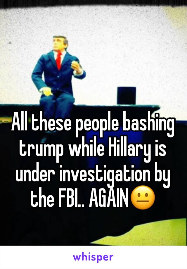 All these people bashing trump while Hillary is under investigation by the FBI.. AGAIN😐