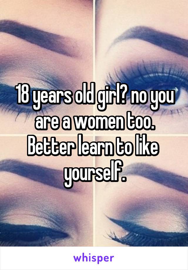 18 years old girl? no you are a women too. Better learn to like  yourself.