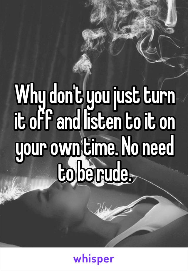 Why don't you just turn it off and listen to it on your own time. No need to be rude.