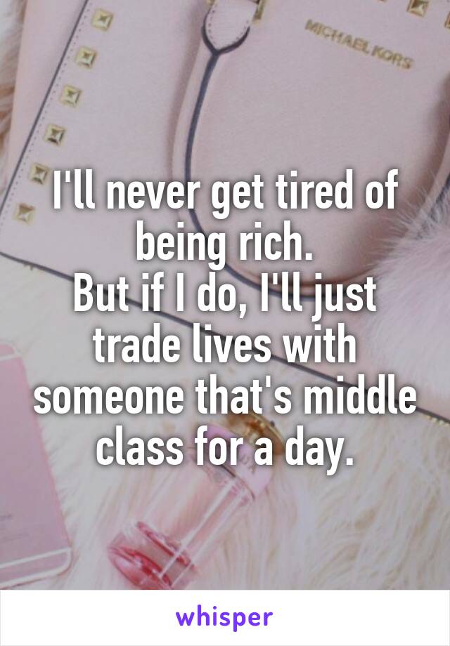 I'll never get tired of being rich.
But if I do, I'll just trade lives with someone that's middle class for a day.