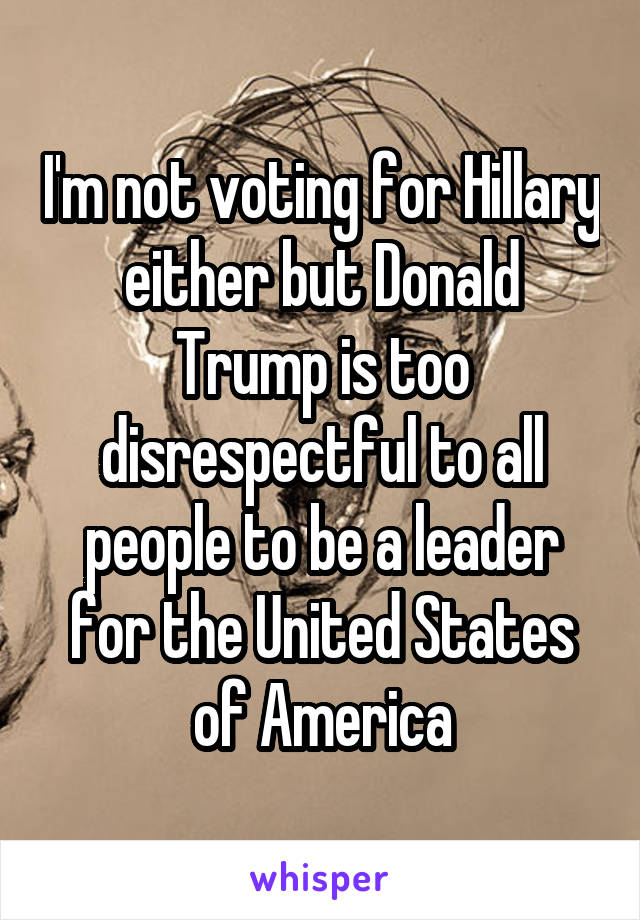 I'm not voting for Hillary either but Donald Trump is too disrespectful to all people to be a leader for the United States of America