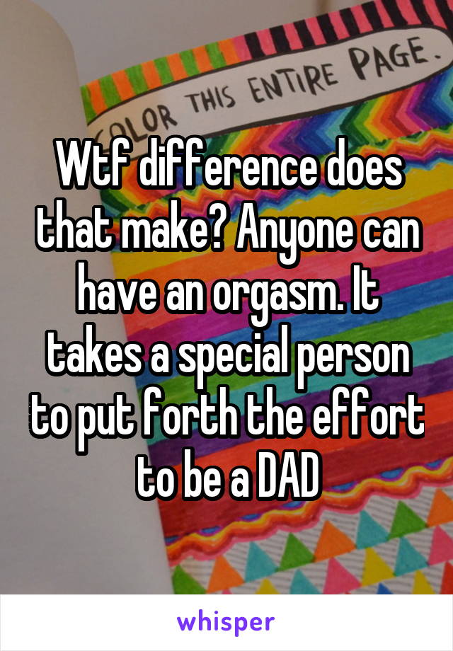 Wtf difference does that make? Anyone can have an orgasm. It takes a special person to put forth the effort to be a DAD