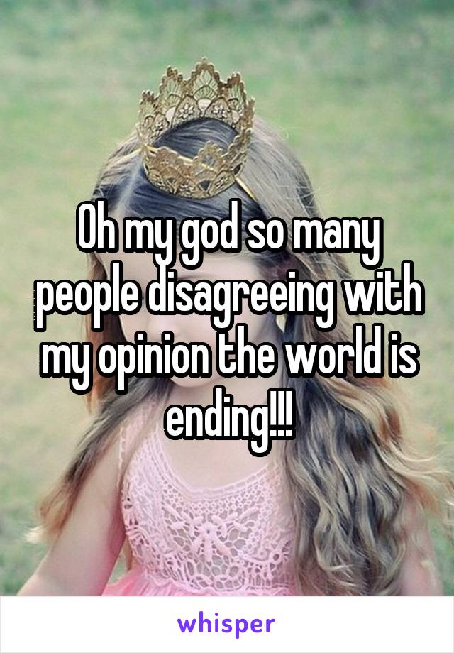 Oh my god so many people disagreeing with my opinion the world is ending!!!