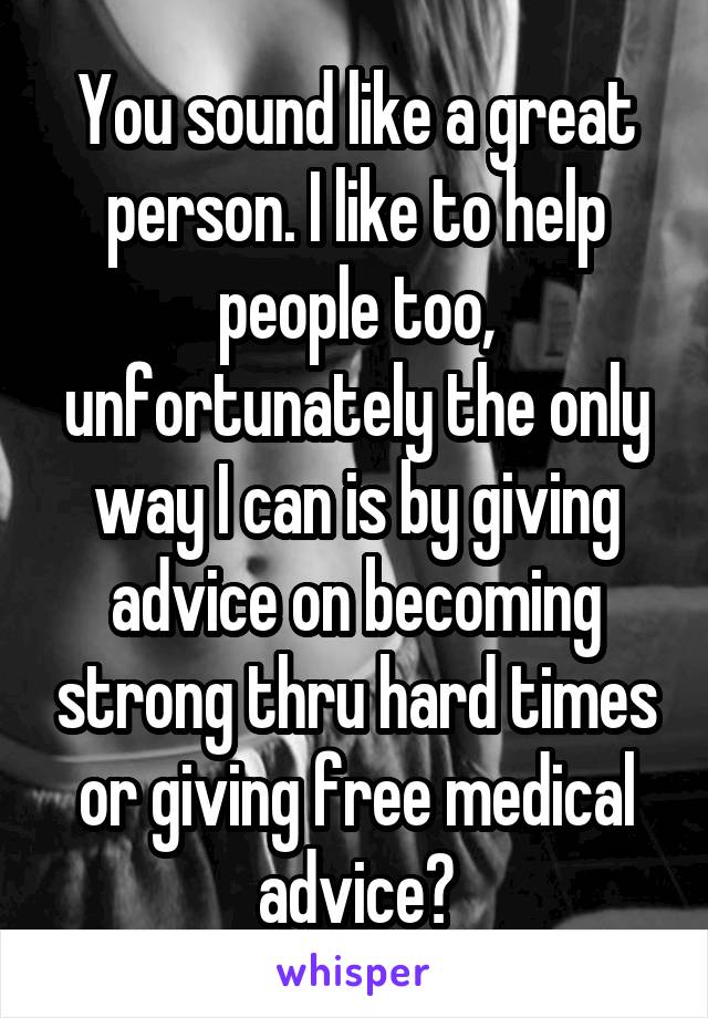 You sound like a great person. I like to help people too, unfortunately the only way I can is by giving advice on becoming strong thru hard times or giving free medical advice?